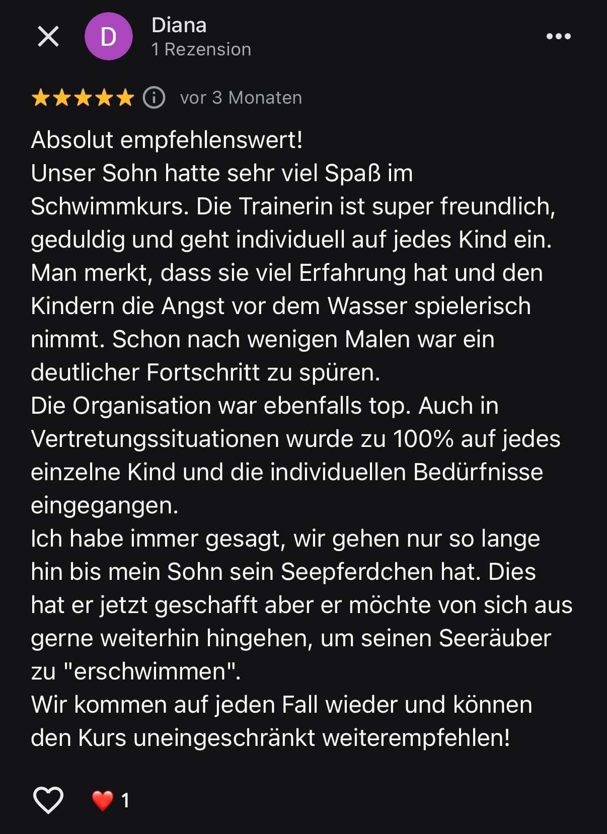 Google-Bewertung von Diana: Absolut empfehlenswert! Unser Sohn hatte sehr viel Spaß im Schwimmkurs. Die Trainerin ist super freundlich, geduldig und geht individuell auf jedes Kind ein. Schon nach wenigen Malen war ein deutlicher Fortschritt zu spüren.