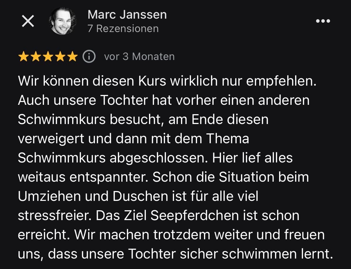 Google-Bewertung von Marc Janssen: Wir können diesen Kurs wirklich nur empfehlen. Auch unsere Tochter hat vorher einen anderen Schwimmkurs besucht, am Ende diesen verweigert. Hier lief alles weitaus entspannter. Das Ziel Seepferdchen ist schon erreicht.